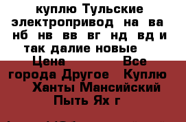 куплю Тульские электропривод  на, ва, нб, нв, вв, вг, нд, вд и так далие новые   › Цена ­ 85 500 - Все города Другое » Куплю   . Ханты-Мансийский,Пыть-Ях г.